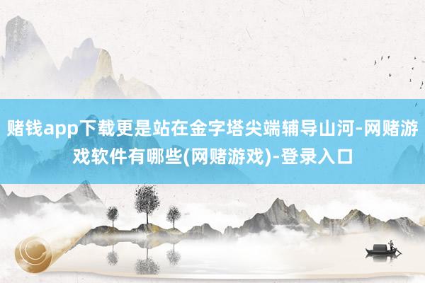 赌钱app下载更是站在金字塔尖端辅导山河-网赌游戏软件有哪些(网赌游戏)-登录入口