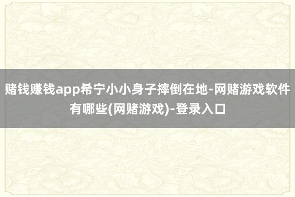 赌钱赚钱app希宁小小身子摔倒在地-网赌游戏软件有哪些(网赌游戏)-登录入口
