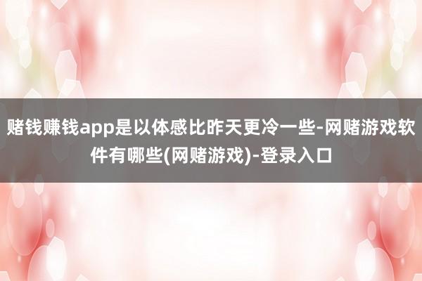 赌钱赚钱app是以体感比昨天更冷一些-网赌游戏软件有哪些(网赌游戏)-登录入口