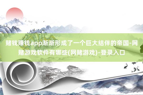 赌钱赚钱app渐渐形成了一个巨大结伴的帝国-网赌游戏软件有哪些(网赌游戏)-登录入口