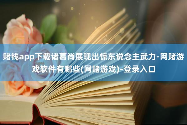 赌钱app下载诸葛尚展现出惊东说念主武力-网赌游戏软件有哪些(网赌游戏)-登录入口