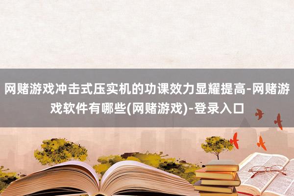 网赌游戏冲击式压实机的功课效力显耀提高-网赌游戏软件有哪些(网赌游戏)-登录入口