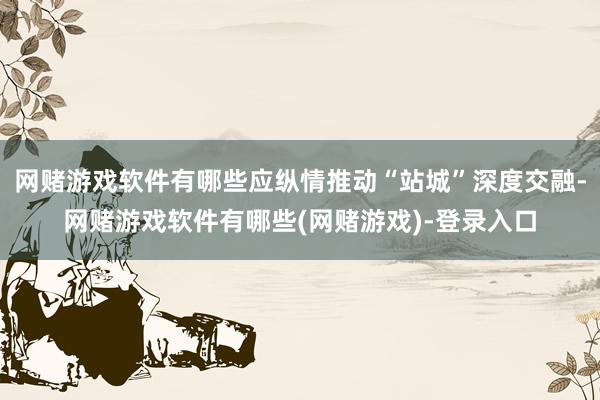 网赌游戏软件有哪些应纵情推动“站城”深度交融-网赌游戏软件有哪些(网赌游戏)-登录入口