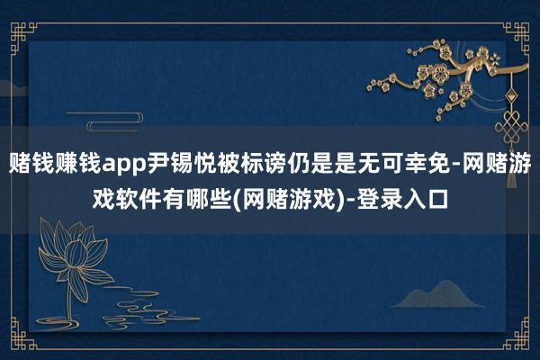 赌钱赚钱app尹锡悦被标谤仍是是无可幸免-网赌游戏软件有哪些(网赌游戏)-登录入口