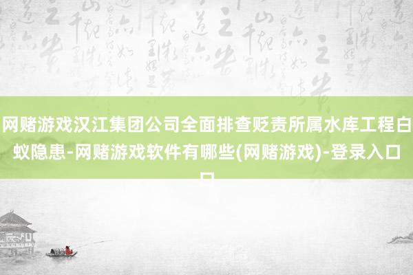 网赌游戏汉江集团公司全面排查贬责所属水库工程白蚁隐患-网赌游戏软件有哪些(网赌游戏)-登录入口