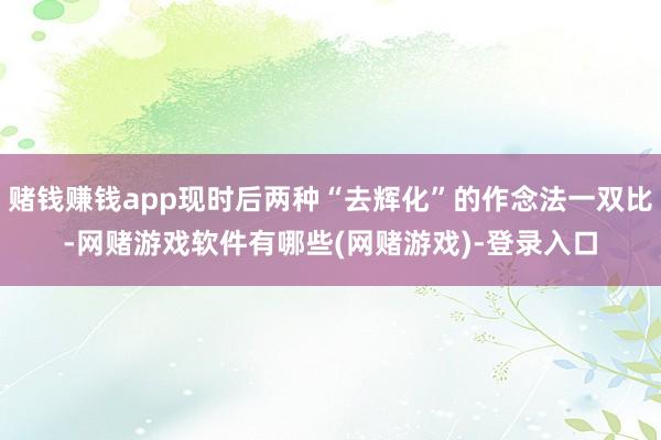 赌钱赚钱app现时后两种“去辉化”的作念法一双比-网赌游戏软件有哪些(网赌游戏)-登录入口