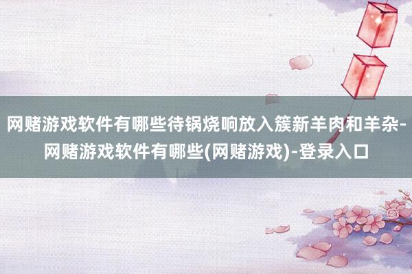 网赌游戏软件有哪些待锅烧响放入簇新羊肉和羊杂-网赌游戏软件有哪些(网赌游戏)-登录入口