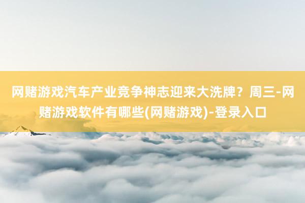 网赌游戏汽车产业竞争神志迎来大洗牌？　　周三-网赌游戏软件有哪些(网赌游戏)-登录入口