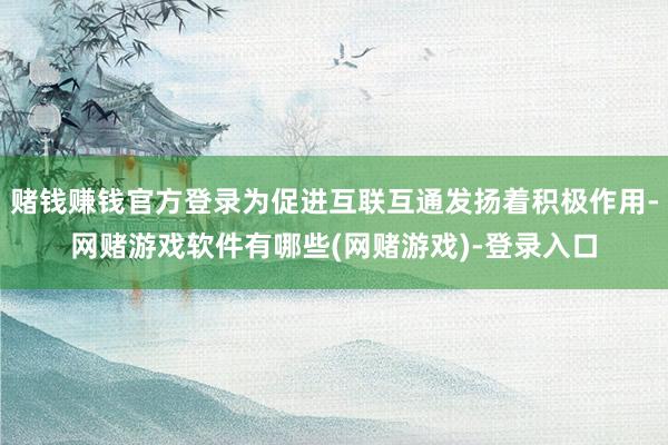 赌钱赚钱官方登录为促进互联互通发扬着积极作用-网赌游戏软件有哪些(网赌游戏)-登录入口