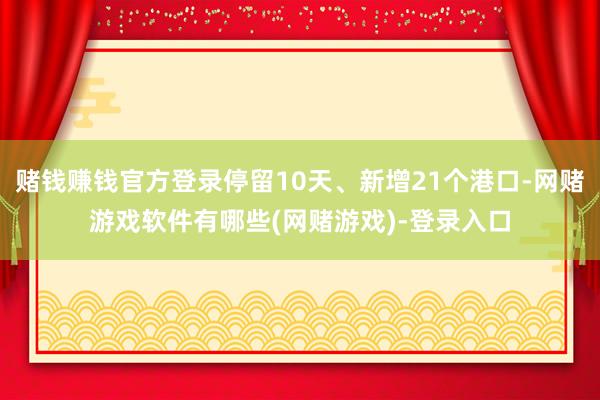 赌钱赚钱官方登录停留10天、新增21个港口-网赌游戏软件有哪些(网赌游戏)-登录入口