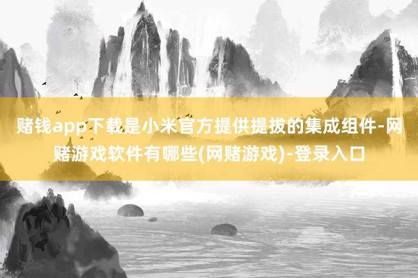 赌钱app下载是小米官方提供提拔的集成组件-网赌游戏软件有哪些(网赌游戏)-登录入口