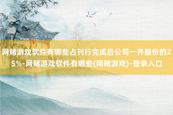 网赌游戏软件有哪些占刊行完成后公司一齐股份的25%-网赌游戏软件有哪些(网赌游戏)-登录入口