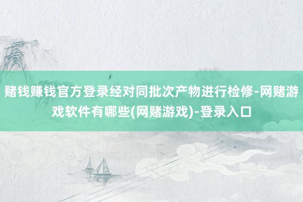 赌钱赚钱官方登录经对同批次产物进行检修-网赌游戏软件有哪些(网赌游戏)-登录入口