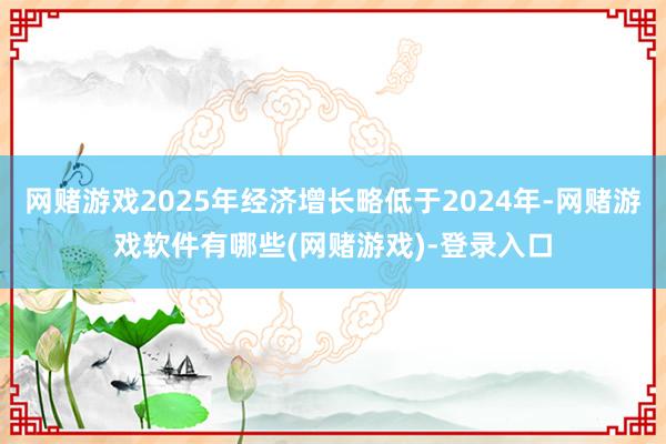 网赌游戏2025年经济增长略低于2024年-网赌游戏软件有哪些(网赌游戏)-登录入口
