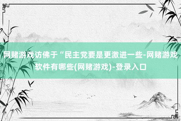 网赌游戏访佛于“民主党要是更激进一些-网赌游戏软件有哪些(网赌游戏)-登录入口