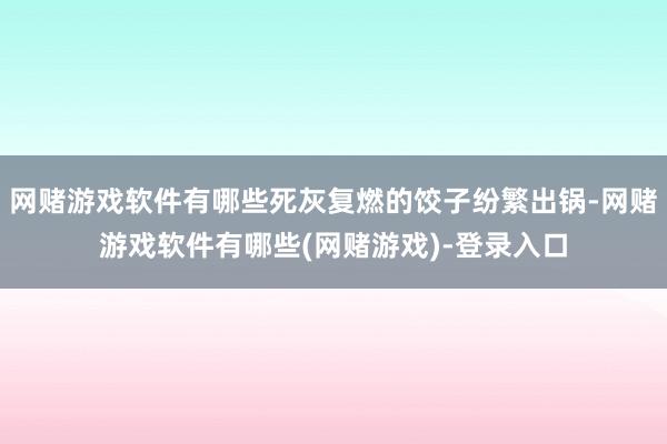 网赌游戏软件有哪些死灰复燃的饺子纷繁出锅-网赌游戏软件有哪些(网赌游戏)-登录入口