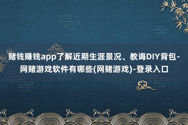 赌钱赚钱app了解近期生涯景况、教诲DIY背包-网赌游戏软件有哪些(网赌游戏)-登录入口