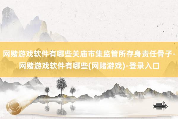 网赌游戏软件有哪些关庙市集监管所存身责任骨子-网赌游戏软件有哪些(网赌游戏)-登录入口