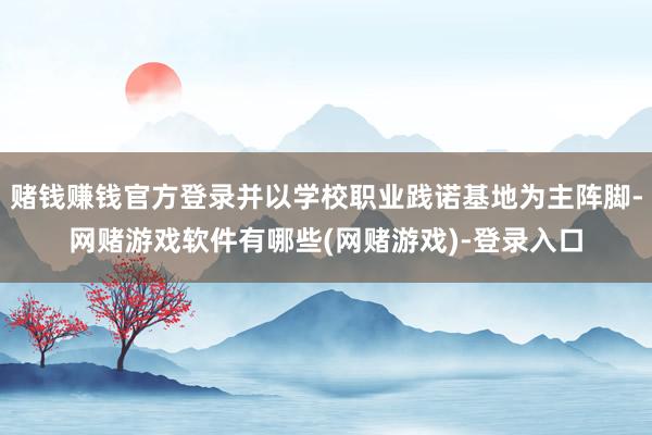 赌钱赚钱官方登录并以学校职业践诺基地为主阵脚-网赌游戏软件有哪些(网赌游戏)-登录入口