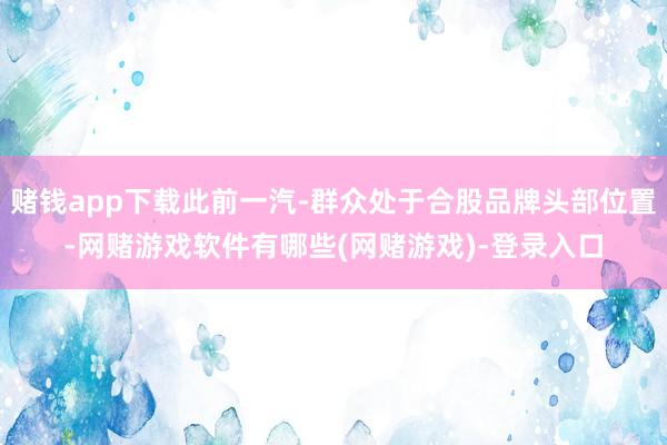 赌钱app下载此前一汽-群众处于合股品牌头部位置-网赌游戏软件有哪些(网赌游戏)-登录入口