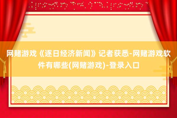 网赌游戏　　《逐日经济新闻》记者获悉-网赌游戏软件有哪些(网赌游戏)-登录入口