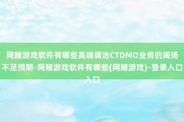 网赌游戏软件有哪些高端调治CTDMO业务的阐扬不足预期-网赌游戏软件有哪些(网赌游戏)-登录入口