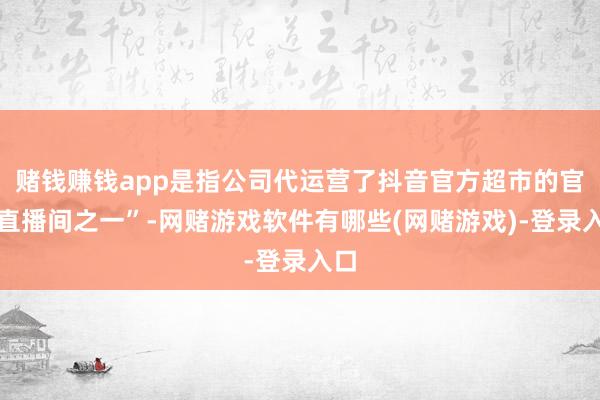 赌钱赚钱app是指公司代运营了抖音官方超市的官方直播间之一”-网赌游戏软件有哪些(网赌游戏)-登录入口