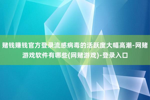 赌钱赚钱官方登录流感病毒的活跃度大幅高潮-网赌游戏软件有哪些(网赌游戏)-登录入口