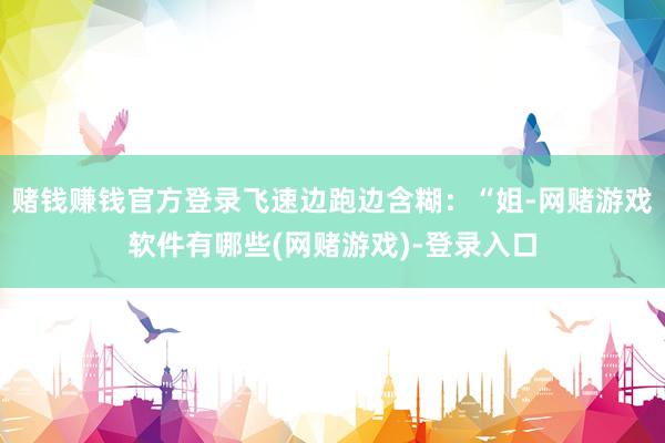 赌钱赚钱官方登录飞速边跑边含糊：“姐-网赌游戏软件有哪些(网赌游戏)-登录入口