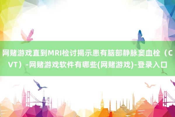 网赌游戏直到MRI检讨揭示患有脑部静脉窦血栓（CVT）-网赌游戏软件有哪些(网赌游戏)-登录入口