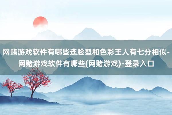 网赌游戏软件有哪些连脸型和色彩王人有七分相似-网赌游戏软件有哪些(网赌游戏)-登录入口
