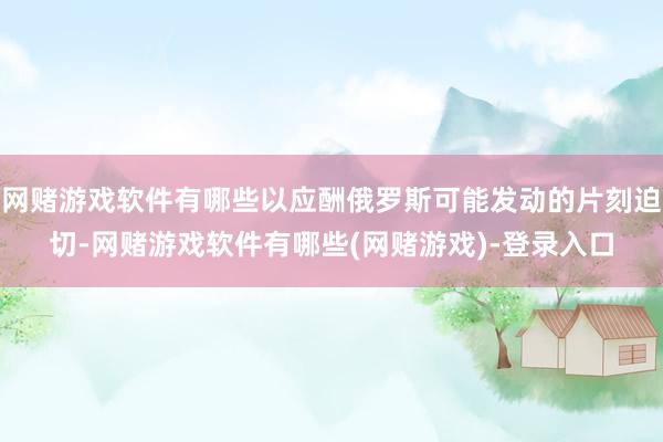 网赌游戏软件有哪些以应酬俄罗斯可能发动的片刻迫切-网赌游戏软件有哪些(网赌游戏)-登录入口