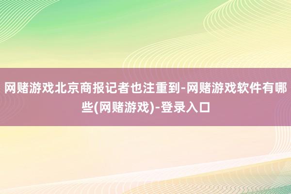 网赌游戏北京商报记者也注重到-网赌游戏软件有哪些(网赌游戏)-登录入口