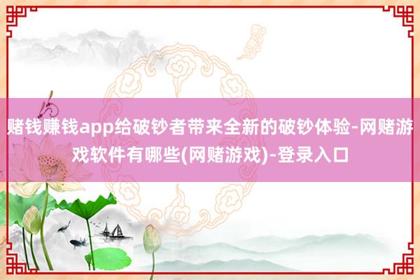 赌钱赚钱app给破钞者带来全新的破钞体验-网赌游戏软件有哪些(网赌游戏)-登录入口
