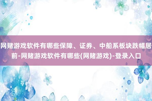 网赌游戏软件有哪些保障、证券、中船系板块跌幅居前-网赌游戏软件有哪些(网赌游戏)-登录入口