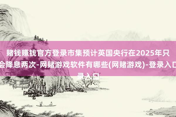 赌钱赚钱官方登录市集预计英国央行在2025年只会降息两次-网赌游戏软件有哪些(网赌游戏)-登录入口