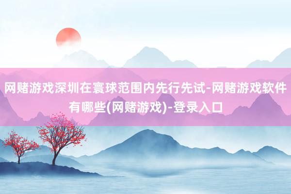 网赌游戏深圳在寰球范围内先行先试-网赌游戏软件有哪些(网赌游戏)-登录入口