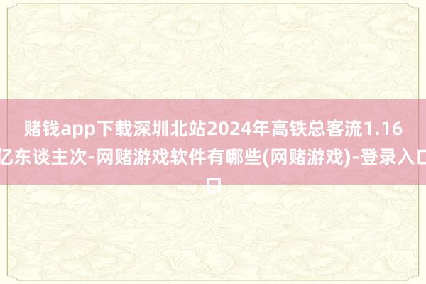 赌钱app下载深圳北站2024年高铁总客流1.16亿东谈主次-网赌游戏软件有哪些(网赌游戏)-登录入口