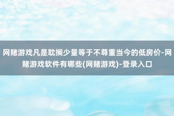 网赌游戏凡是耽搁少量等于不尊重当今的低房价-网赌游戏软件有哪些(网赌游戏)-登录入口