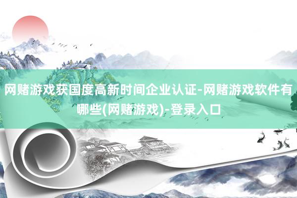 网赌游戏获国度高新时间企业认证-网赌游戏软件有哪些(网赌游戏)-登录入口