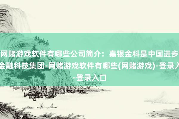 网赌游戏软件有哪些公司简介：嘉银金科是中国进步的金融科技集团-网赌游戏软件有哪些(网赌游戏)-登录入口