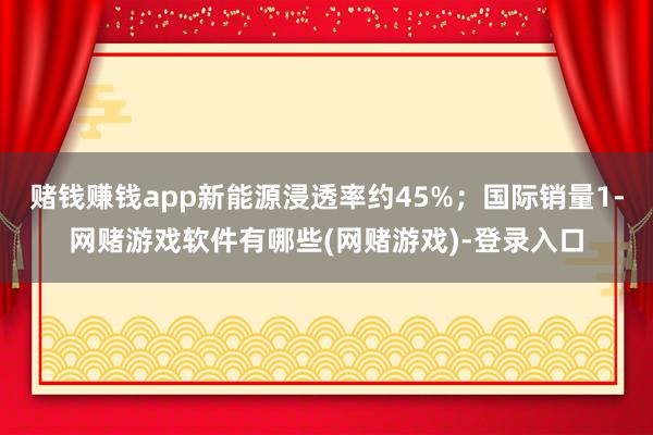 赌钱赚钱app新能源浸透率约45%；国际销量1-网赌游戏软件有哪些(网赌游戏)-登录入口