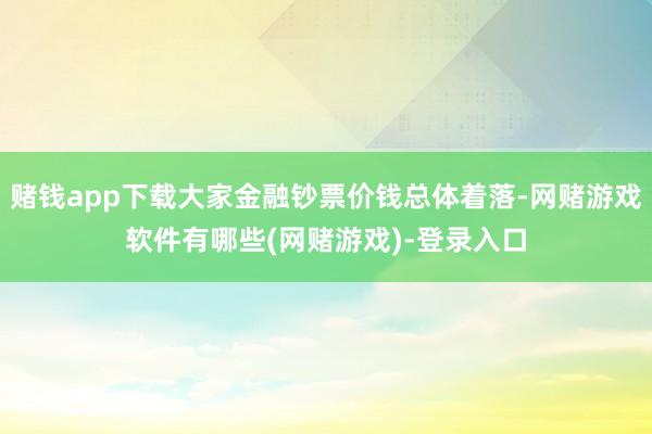 赌钱app下载大家金融钞票价钱总体着落-网赌游戏软件有哪些(网赌游戏)-登录入口