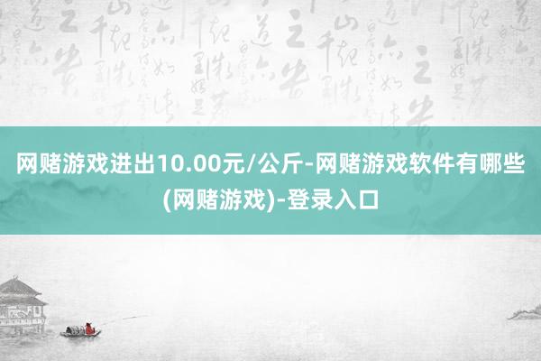 网赌游戏进出10.00元/公斤-网赌游戏软件有哪些(网赌游戏)-登录入口