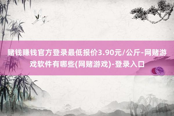 赌钱赚钱官方登录最低报价3.90元/公斤-网赌游戏软件有哪些(网赌游戏)-登录入口