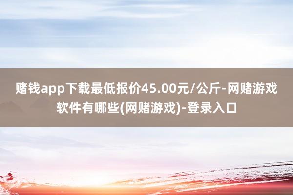 赌钱app下载最低报价45.00元/公斤-网赌游戏软件有哪些(网赌游戏)-登录入口