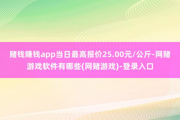 赌钱赚钱app当日最高报价25.00元/公斤-网赌游戏软件有哪些(网赌游戏)-登录入口