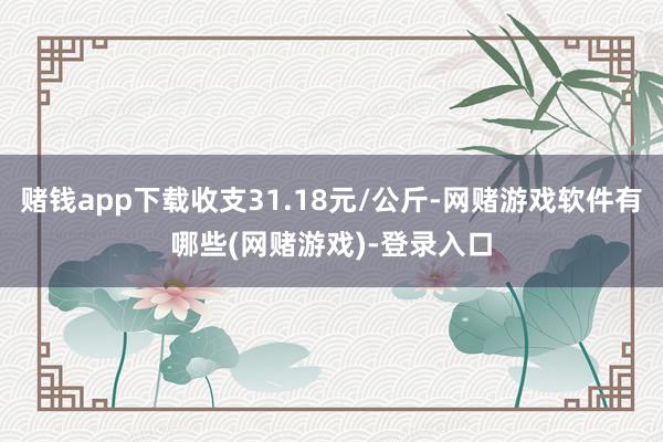 赌钱app下载收支31.18元/公斤-网赌游戏软件有哪些(网赌游戏)-登录入口