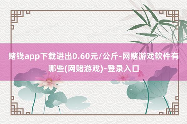 赌钱app下载进出0.60元/公斤-网赌游戏软件有哪些(网赌游戏)-登录入口