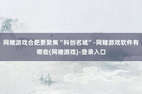 网赌游戏合肥要聚焦“科创名城”-网赌游戏软件有哪些(网赌游戏)-登录入口